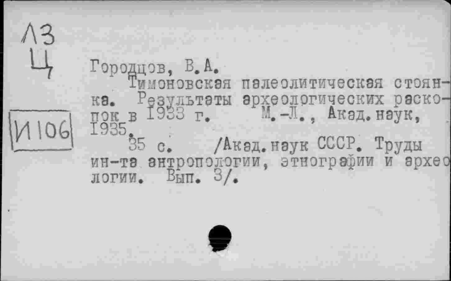 ﻿A3
ц
4 lOG
Городцов, В,А.
Тимоновская палеолитическая стоянка. Результаты археологических раскопок в 1933 г. М.-Л., Акад, наук, 1935
§5 с. /Акад, наук СССР. Труды ин-та антропологии, этнографии и архео логии. Вып. 3/.